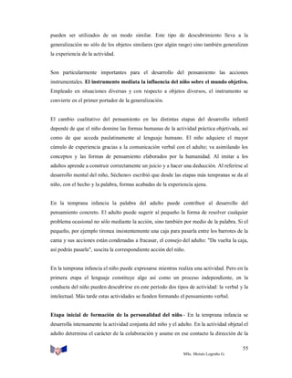 pueden ser utilizados de un modo similar. Este tipo de descubrimiento lleva a la
generalización no sólo de los objetos similares (por algún rasgo) sino también generalizan
la experiencia de la actividad.

Son particularmente importantes para el desarrollo del pensamiento las acciones
instrumentales. El instrumento mediata la influencia del niño sobre el mundo objetivo.
Empleado en situaciones diversas y con respecto a objetos diversos, el instrumento se
convierte en el primer portador de la generalización.

El cambio cualitativo del pensamiento en las distintas etapas del desarrollo infantil
depende de que el niño domine las formas humanas de la actividad práctica objetivada, así
como de que acceda paulatinamente al lenguaje humano. El niño adquiere el mayor
cúmulo de experiencia gracias a la comunicación verbal con el adulto; va asimilando los
conceptos y las formas de pensamiento elaborados por la humanidad. Al imitar a los
adultos aprende a construir correctamente un juicio y a hacer una deducción. Al referirse al
desarrollo mental del niño, Séchenov escribió que desde las etapas más tempranas se da al
niño, con el hecho y la palabra, formas acabadas de la experiencia ajena.

En la temprana infancia la palabra del adulto puede contribuir al desarrollo del
pensamiento concreto. El adulto puede sugerir al pequeño la forma de resolver cualquier
problema ocasional no sólo mediante la acción, sino también por medio de la palabra. Si el
pequeño, por ejemplo tironea insistentemente una caja para pasarla entre los barrotes de la
cama y sus acciones están condenadas a fracasar, el consejo del adulto: "Da vuelta la caja,
así podrás pasarla", suscita la correspondiente acción del niño.

En la temprana infancia el niño puede expresarse mientras realiza una actividad. Pero en la
primera etapa el lenguaje constituye algo así como un proceso independiente, en la
conducta del niño pueden descubrirse en este período dos tipos de actividad: la verbal y la
intelectual. Más tarde estas actividades se funden formando el pensamiento verbal.

Etapa inicial de formación de la personalidad del niño.- En la temprana infancia se
desarrolla intensamente la actividad conjunta del niño y el adulto. En la actividad objetal el
adulto determina el carácter de la colaboración y asume en ese contacto la dirección de la
55
MSc. Moisés Logroño G.

 