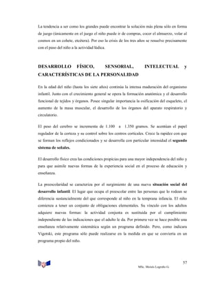 La tendencia a ser como los grandes puede encontrar la solución más plena sólo en forma
de juego (únicamente en el juego el niño puede ir de compras, cocer el almuerzo, volar al
cosmos en un cohete, etcétera). Por eso la crisis de los tres años se resuelve precisamente
con el paso del niño a la actividad lúdica.

DESARROLLO

FÍSICO,

SENSORIAL,

INTELECTUAL

y

CARACTERÍSTICAS DE LA PERSONALIDAD
En la edad del niño (hasta los siete años) continúa la intensa maduración del organismo
infantil. Junto con el crecimiento general se opera la formación anatómica y el desarrollo
funcional de tejidos y órganos. Posee singular importancia la osificación del esqueleto, el
aumento de la masa muscular, el desarrollo de los órganos del aparato respiratorio y
circulatorio.
El peso del cerebro se incrementa de 1.100

a 1.350 gramos. Se acentúan el papel

regulador de la corteza y su control sobre los centros corticales. Crece la rapidez con que
se forman los reflejos condicionados y se desarrolla con particular intensidad el segundo
sistema de señales.
El desarrollo físico crea las condiciones propicias para una mayor independencia del niño y
para que asimile nuevas formas de la experiencia social en el proceso de educación y
enseñanza.
La preescolaridad se caracteriza por el surgimiento de una nueva situación social del
desarrollo infantil. El lugar que ocupa el preescolar entre las personas que lo rodean se
diferencia sustancialmente del que corresponde al niño en la temprana infancia. El niño
comienza a tener un conjunto de obligaciones elementales. Su vínculo con los adultos
adquiere nuevas formas: la actividad conjunta es sustituida por el cumplimiento
independiente de las indicaciones que el adulto le da. Por primera vez se hace posible una
enseñanza relativamente sistemática según un programa definido. Pero, como indicara
Vigotski, este programa sólo puede realizarse en la medida en que se convierta en un
programa propio del niño.

57
MSc. Moisés Logroño G.

 