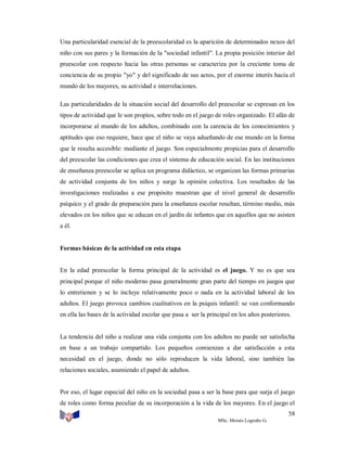 Una particularidad esencial de la preescolaridad es la aparición de determinados nexos del
niño con sus pares y la formación de la "sociedad infantil". La propia posición interior del
preescolar con respecto hacia las otras personas se caracteriza por la creciente toma de
conciencia de su propio "yo" y del significado de sus actos, por el enorme interés hacia el
mundo de los mayores, su actividad e interrelaciones.
Las particularidades de la situación social del desarrollo del preescolar se expresan en los
tipos de actividad que le son propios, sobre todo en el juego de roles organizado. El afán de
incorporarse al mundo de los adultos, combinado con la carencia de los conocimientos y
aptitudes que eso requiere, hace que el niño se vaya adueñando de ese mundo en la forma
que le resulta accesible: mediante el juego. Son especialmente propicias para el desarrollo
del preescolar las condiciones que crea el sistema de educación social. En las instituciones
de enseñanza preescolar se aplica un programa didáctico, se organizan las formas primarias
de actividad conjunta de los niños y surge la opinión colectiva. Los resultados de las
investigaciones realizadas a ese propósito muestran que el nivel general de desarrollo
psíquico y el grado de preparación para la enseñanza escolar resultan, término medio, más
elevados en los niños que se educan en el jardín de infantes que en aquellos que no asisten
a él.

Formas básicas de la actividad en esta etapa

En la edad preescolar la forma principal de la actividad es el juego. Y no es que sea
principal porque el niño moderno pasa generalmente gran parte del tiempo en juegos que
lo entretienen y se lo incluye relativamente poco o nada en la actividad laboral de los
adultos. El juego provoca cambios cualitativos en la psiquis infantil: se van conformando
en ella las bases de la actividad escolar que pasa a ser la principal en los años posteriores.

La tendencia del niño a realizar una vida conjunta con los adultos no puede ser satisfecha
en base a un trabajo compartido. Los pequeños comienzan a dar satisfacción a esta
necesidad en el juego, donde no sólo reproducen la vida laboral, sino también las
relaciones sociales, asumiendo el papel de adultos.

Por eso, el lugar especial del niño en la sociedad pasa a ser la base para que surja el juego
de roles como forma peculiar de su incorporación a la vida de los mayores. En el juego el
58
MSc. Moisés Logroño G.

 