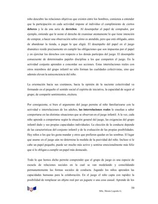 niño descubre las relaciones objetivas que existen entre los hombres, comienza a entender
que la participación en cada actividad impone al individuo el cumplimiento de ciertos
deberes y le da una serie de derechos.

Al desempeñar el papel de comprador, por

ejemplo, entiende que le asiste el derecho de examinar atentamente lo que tiene intención
de comprar, a hacer una observación sobre cómo es atendido, pero que está obligado, antes
de abandonar la tienda, a pagar lo que eligió. El desempeño del papel en el juego
dramático reside precisamente en cumplir las obligaciones que son impuestas por el papel
y en ejercitar los derechos con respecto a los demás partícipes del juego. El desempeño
consecuente de determinados papeles disciplina a los que comparten el juego. En la
actividad conjunta aprenden a concordar sus acciones. Estas interrelaciones reales con
otros miembros del grupo infantil no sólo forman las cualidades colectivistas, sino que
además elevan la autoconciencia del niño.

La orientación hacia sus coetáneos, hacia la opinión de la naciente colectividad va
formando en el pequeño el sentido social el espíritu de iniciativa, la capacidad de seguir al
grupo, de compartir sentimientos, etcétera.

Por consiguiente, si bien el argumento del juego permite al niño familiarizarse con la
actividad e interrelaciones de los adultos, las interrelaciones reales le enseñan a saber
comportarse en las distintas situaciones que se observan en el juego infantil. A la vez, cada
niño aprende a comportarse según la situación general del juego, las exigencias del grupo
infantil dado y sus propias capacidades individuales. La elección de la conducta depende
de las características del conjunto infantil y de la evaluación de las propias posibilidades.
Hay niños a los que les gusta mandar y otros que prefieren quedar en las sombras. El lugar
que asume en el juego aún no determina la medida de la pasividad del niño. Incluso si le
cabe un papel pequeño, puede ser mucho más activo y sentirse emocionalmente más feliz
que si lo obligan a cumplir un papel más destacado.

Todo lo que hemos dicho permite comprender que el grupo de juego es una especie de
escuela de relaciones sociales en la cual se van modelando y consolidando
permanentemente las formas sociales de conducta. Jugando los niños aprenden las
capacidades humanas para la colaboración. En el juego el niño capta con rapidez la
posibilidad de remplazar un objeto real por un juguete o una cosa casual. Aprende de los
59
MSc. Moisés Logroño G.

 