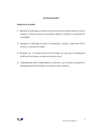 GENERALIDADES

Objetivos de la unidad

1 Identificar los antecedentes históricos de esta rama del conocimiento desde los criterios
subjetivos o idealistas hasta los conocimientos objetivos, científicos o materialistas de
la actualidad.

2

Distinguir a la Psicología en cuanto a la concepción y práctica, sujeta como todo el
universo, a un proceso de cambio.

3 Demostrar que la situación actual de la Psicología, que sirve para la interpretación
científica del ser humano, en cuanto ser bio-psico-social.

4

Comprender que nada es independiente en el universo y por lo mismo, la interacción o
interdependencia de la Psicología con las demás ramas científicas.

6
MSc. Moisés Logroño G.

 