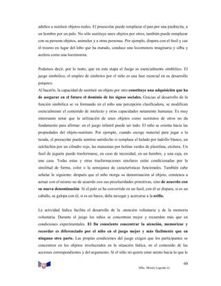 adultos a sustituir objetos reales. El preescolar puede remplazar el pan por una piedrecita, a
un hombre por un palo. No sólo sustituye unos objetos por otros; también puede remplazar
con su persona objetos, animales y a otras personas. Por ejemplo, dispara con el fusil y cae
él mismo en lugar del lobo que ha matado, conduce una locomotora imaginaria y silba y
acelera como una locomotora.

Podemos decir, por lo tanto, que en esta etapa el Juego es esencialmente simbólico. El
juego simbólico, el empleo de símbolos por el niño es una fase esencial en su desarrollo
psíquico.
Al hacerlo, la capacidad de sustituir un objeto por otro constituye una adquisición que ha
de asegurar en el futuro el dominio de los signos sociales. Gracias al desarrollo de la
función simbólica se va formando en el niño una percepción clasificadora, se modifican
esencialmente el contenido de intelecto y otras capacidades netamente humanas. Es muy
interesante notar que la utilización de unos objetos como sustitutos de otros no da
fundamento para afirmar: en el juego infantil puede ser todo. El niño se orienta hacia las
propiedades del objeto-sustituto. Por ejemplo, cuando escoge material para jugar a la
tienda, el preescolar puede sentirse satisfecho si remplaza el helado por ladrillo blanco, un
salchichón por un cilindro rojo, las manzanas por bolitas verdes de plastilina, etcétera. Un
fusil de juguete puede trasformarse, en caso de necesidad, en un hombre, y una caja, en
una casa. Todas estas y otras trasformaciones similares están condicionadas por la
similitud de forma, color o la semejanza de características funcionales. También cabe
señalar lo siguiente: después que el niño otorga su denominación al objeto, comienza a
actuar con el mismo no de acuerdo con sus peculiaridades primitivas, sino de acuerdo con
su nueva denominación. Si el palo se ha convertido en un fusil, con él se dispara, si es un
caballo, se galopa con él, si es un barco, debe navegar y acercarse a la orilla.

La actividad lúdica facilita el desarrollo de la .atención voluntaria y de la memoria
voluntaria. Durante el juego los niños se concentran mejor y recuerdan más que en
condiciones experimentales. El fin consciente concentrar la atención, memorizar y
recordar es diferenciado por el niño en el juego mejor y más fácilmente que en
ninguna otra parte. Las propias condiciones del juego exigen que los participantes se
concentren en los objetos involucrados en la situación lúdica, en el contenido de las
acciones correspondientes y del argumento. Si el niño no quiere estar atento hacia lo que le
60
MSc. Moisés Logroño G.

 