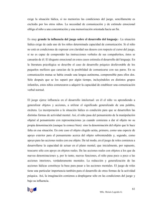 exige la situación lúdica, si no memoriza las condiciones del juego, sencillamente es
excluido por los otros niños. La necesidad de comunicación y de estímulo emocional
obliga al niño a una concentración y una memorización orientada hacia un fin.

Es muy grande la influencia del juego sobre el desarrollo del lenguaje.- La situación
lúdica exige de cada uno de los niños determinada capacidad de comunicación. Si el niño
no está en condiciones de expresar con claridad sus deseos con respecto al curso del juego,
si no es capaz de comprender las instrucciones verbales de sus compañeritos, éstos se
cansarán de él. El disgusto emocional en estos casos estimula el desarrollo del lenguaje. En
la literatura psicológica se describe el caso de desarrollo psíquico desfavorable de los
pequeños mellizos que carecían de la posibilidad de comunicarse con sus pares. En su
comunicación mutua se había creado una lengua autónoma, comprensible para ellos dos.
Sólo después que se los separó por algún tiempo, incluyéndolos en distintos grupos
infantiles, estos niños comenzaron a adquirir la capacidad de establecer una comunicación
verbal normal.

El juego ejerce influencia en el desarrollo intelectual: en él el niño va aprendiendo a
generalizar objetos y acciones, a utilizar el significado generalizado de una palabra,
etcétera. La incorporación a la situación lúdica es condición para que se desarrollen las
distintas formas de actividad mental. Así, el niño pasa del pensamiento de la manipulación
objetal al pensamiento con representaciones ya cuando comienza a dar al objeto no su
propia denominación (aunque la conoce bien) sino la denominación del objeto que le hace
falta en esa situación. En este caso el objeto elegido actúa, primero, como una especie de
apoyo exterior para el pensamiento acerca del objeto sobrentendido y, segundo, como
apoyo para las acciones reales con ese objeto. De tal modo, en el juego de roles comienza a
desarrollarse la capacidad de actuar en el plano mental, que inicialmente, por supuesto,
trascurre sólo con apoyo en objetos reales. De las acciones reales con objetos a los que da
nuevas denominaciones y, por lo tanto, nuevas funciones, el niño pasa poco a poco a las
acciones interiores, verdaderamente mentales. La reducción y generalización de las
acciones lúdicas constituye la base para pasar a las acciones mentales. El juego de roles
tiene una particular importancia también para el desarrollo de otras formas de la actividad
psíquica. Así, la imaginación comienza a desplegarse sólo en las condiciones del juego y
bajo su influencia.
61
MSc. Moisés Logroño G.

 