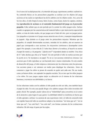 En el curso de la edad preescolar, el contenido del juego experimenta cambios cualitativos.
Su contenido básico en los preescolares pequeños es realizar con los objetos del juego
acciones en las cuales se reproducen las de los adultos con los objetos reales. Así, cerca de
los tres años, el niño limpia la mesa, barre el piso, corta el pan, lustra los zapatos, etcétera.
La reproducción de acciones es el contenido fundamental del juego en el preescolar
pequeño. Cabe señalar que en este período por lo común los niños juegan solos. Incluso
cuando se agrupan por las características del material lúdico o por intervención especial del
adulto, se trata de todos modos, de que juegan uno al lado del otro, pero no juegan juntos.
Los pequeños se prestan en el juego escasa atención uno al otro y manejan tranquilamente
su juguete. Algo distinto es el juego entre los preescolares mayores. Mientras que los
pequeños, al cumplir determinadas acciones, imitadas de los adultos, aún no asumen un
papel que corresponda a esas acciones, los mayorcitos comienzan a desempeñar cierto
papel. Por ejemplo, si una niña de 2-3 años hace dormir a la muñeca, al hacerlo no asume
el papel de mamá y a la pregunta: "¿Quién eres?" responderá dando su nombre. Una chica
de 6-7 años declara que ella es la "mamá". En este período el niño no realiza acciones por
la acción en sí. Se incorpora a un papel. Ya no se ven acciones reiterativas extensas. Las
acciones que el niño reproduce se van haciendo más o menos sintetizadas. En este estadio
de desarrollo del juego, el niño empieza a interesarse por las relaciones entre las personas.
Las acciones pasan a ser entonces un medio para desplegar las relaciones. Antes de
comenzar a jugar los niños se ponen de acuerdo en quién será cada uno. De ese modo,
como ya hemos dicho, van captando los papeles sociales. No es raro que los niños jueguen
a los niños. En esos juegos captan mejor su ubicación en el sistema de las relaciones
humanas y reconocen sus debilidades y su fuerza.

En las relaciones reales con los adultos el niño puede no sólo ser niño, sino también hacer
el papel de niño. En este caso puede dirigir a los adultos aunque ellos estén investidos del
poder oficial. Por ejemplo, puede valerse de su "infantilidad" para convertirse en el centro
de la atención o para lograr lo que quiere. La debilidad infantil se trasforma en fuerza que
el niño aprende a utilizar. La carencia de una experiencia vital y el afán de conocerlo todo
con rapidez hacen del niño un asombroso adepto a las máximas: "así tiene que ser", "así no
tiene que ser", "eso está bien", "eso está mal", son formas comunes de las evaluaciones
infantiles. De ahí surge el gusto por las reglas.

62
MSc. Moisés Logroño G.

 
