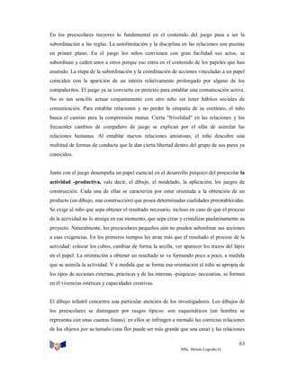 En los preescolares mayores lo fundamental en el contenido del juego pasa a ser la
subordinación a las reglas. La autolimitación y la disciplina en las relaciones son puestas
en primer plano. En el juego los niños convienen con gran facilidad sus actos, se
subordinan y ceden unos a otros porque eso entra en el contenido de los papeles que han
asumido. La etapa de la subordinación y la coordinación de acciones vinculadas a un papel
coinciden con la aparición de un interés relativamente prolongado por alguno de los
compañeritos. El juego ya se convierte en pretexto para entablar una comunicación activa.
No es tan sencillo actuar conjuntamente con otro niño sin tener hábitos sociales de
comunicación. Para entablar relaciones y no perder la simpatía de su coetáneo, el niño
busca el camino para la comprensión mutua. Cierta "frivolidad" en las relaciones y los
frecuentes cambios de compañero de juego se explican por el afán de asimilar las
relaciones humanas. Al entablar nuevas relaciones amistosas, el niño descubre una
multitud de formas de conducta que le dan cierta libertad dentro del grupo de sus pares ya
conocidos.

Junto con el juego desempeña un papel esencial en el desarrollo psíquico del preescolar la
actividad -productiva, vale decir, el dibujo, el modelado, la aplicación, los juegos de
construcción. Cada una de ellas se caracteriza por estar orientada a la obtención de un
producto (un dibujo, una construcción) que posea determinadas cualidades preestablecidas.
Se exige al niño que sepa obtener el resultado necesario, incluso en caso de que el proceso
de la actividad no lo atraiga en ese momento, que sepa crear y cristalizar paulatinamente su
proyecto. Naturalmente, los preescolares pequeños aún no pueden subordinar sus acciones
a esas exigencias. En los primeros tiempos les atrae más que el resultado el proceso de la
actividad: colocar los cubos, cambiar de forma la arcilla, ver aparecer los trazos del lápiz
en el papel. La orientación a obtener un resultado se va formando poco a poco, a medida
que se asimila la actividad. Y a medida que se forma esa orientación el niño se apropia de
los tipos de acciones externas, prácticas y de las internas -psíquicas- necesarias, se forman
en él vivencias estéticas y capacidades creativas.

El dibujo infantil concentra una particular atención de los investigadores. Los dibujos de
los preescolares se distinguen por rasgos típicos: son esquemáticos (un hombre se
representa con unas cuantas líneas) en ellos se infringen a menudo las correctas relaciones
de los objetos por su tamaño (una flor puede ser más grande que una casa) y las relaciones
63
MSc. Moisés Logroño G.

 