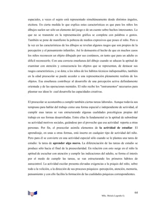espaciales, a veces el sujeto está representado simultáneamente desde distintos ángulos,
etcétera. En cierta medida lo que explica estas características es que para los niños los
dibujos suelen ser sólo un elemento del juego o de un cuento sobre hechos interesantes. Lo
que no se transmite en la representación gráfica se completa con palabras o gestos.
También se pone de manifiesto la pobreza de medios expresivos que posee el niño. Pero a
la vez en las características de los dibujos se revelan algunos rasgos que son propios de la
percepción y el pensamiento infantiles. Así lo demuestra el hecho de que en muchos casos
los niños reconocen un objeto dibujado por sus coetáneos, en tanto que para un adulto es
difícil reconocerlo. Con una correcta enseñanza del dibujo cuando se educan la aptitud de
examinar con atención y consecuencia los objetos que se representan, de destacar sus
rasgos característicos, y se dota; a los niños de los hábitos técnicos indispensables, también
en la edad preescolar se puede acceder a una representación plenamente realista de los
objetos. Esa enseñanza contribuye al desarrollo de una percepción activa definidamente
orientada y de las operaciones mentales. El niño recibe los "instrumentos" necesarios para
plasmar sus ideas lo cual desarrolla las capacidades creativas.

El preescolar se acostumbra a cumplir también ciertas tareas laborales. Aunque todavía sea
temprano para hablar del trabajo como una forma especial e independiente de actividad, al
cumplir esas tareas se van estructurando algunas cualidades psicológicas propias del
trabajo en sus formas desarrolladas. Entre ellas la fundamental es la aptitud de subordinar
su actividad motivos sociales, guiándose por el provecho que esa actividad reporta a otras
personas. Por fin, el preescolar asimila elementos de la actividad de estudiar. El
aprendizaje, en unas u otras formas, está inserto en cualquier tipo de actividad del niño.
Pero para él se convierte en una actividad especial sólo cuando se le plantea una tarea de
estudio: la tarea de aprender algo nuevo. La diferenciación de las tareas de estudio se
produce sólo hacia el final de la preescolaridad. En relación con esto surge en el niño la
aptitud de escuchar con atención y cumplir las indicaciones del adulto, se forma el interés
por el modo de cumplir las tareas, se van estructurando los primeros hábitos de
autocontrol. La actividad escolar presenta elevadas exigencias a la psiquis del niño, sobre
todo a la volición, a la dirección de sus procesos psíquicos -percepción, atención, memoria,
pensamiento y con ello facilita la formación de las cualidades psíquicas correspondientes.

64
MSc. Moisés Logroño G.

 