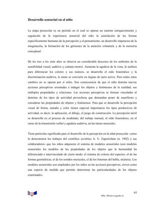 Desarrollo sensorial en el niño
La etapa preescolar es un período en el cual se operan un enorme enriquecimiento y
regulación de la experiencia sensorial del niño la asimilación de las formas
específicamente humanas de la percepción y el pensamiento, un desarrollo impetuoso de la
imaginación, la formación de los gérmenes de la atención voluntaria y de la memoria
conceptual.

De los tres a los siete años se observa un considerable descenso de los umbrales de la
sensibilidad visual, auditiva y cutáneo-motriz. Aumenta la agudeza de la vista, la sutileza
para diferenciar los colores y sus matices, se desarrolla el oído fonemático y la
discriminación auditiva, la mano se convierte en órgano de tacto activo. Pero todos estos
cambios no se operan por sí solos. Son consecuencia de que el niño domina nuevas
acciones perceptivas orientadas a indagar los objetos y fenómenos de la realidad, sus
múltiples propiedades y relaciones. Las acciones perceptivas se forman vinculadas al
dominio de los tipos de actividad provechosa que demandan poner de manifiesto y
considerar las propiedades de objetos y fenómenos. Para que se desarrolle la percepción
visual de forma, tamaño y color tienen especial importancia los tipos productivos de
actividad, es decir, la aplicación, el dibujo, el juego de construcción. La percepción táctil
se desarrolla en el proceso de modelado, del trabajo manual, el oído fonemático, en el
curso de la transmisión verbal y agudeza auditiva, en las tareas musicales.

Tiene particular significado para el desarrollo de la percepción en la edad preescolar -como
lo demostraron los trabajos del científico soviético A. V. Zaporózhets (n. 1902) y sus
colaboradores- que los niños adquieren el sistema de modelos sensoriales (son modelos
sensoriales los modelos de las propiedades de los objetos que la humanidad ha
diferenciado e intervinculado de cierto modo: el sistema de colores del espectro, el de las
formas geométricas, el de los sonidos musicales, el de los fonemas del habla, etcétera). Los
modelos sensoriales son empleados por los niños en las acciones perceptivas, sirven como
una especie de medida que permite determinar las particularidades de los objetos
examinados.

65
MSc. Moisés Logroño G.

 