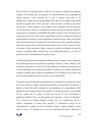 Hacia el final de la edad preescolar el niño aún no maneja los modelos universalmente
aceptados. Son medidas para su percepción las representaciones de las propiedades de
objetos concretos y bien conocidos por él. Esto se advierte, sobre todo, en las
designaciones verbales que da a las propiedades de los objetos. Por ejemplo, cuando define
una forma triangular dice: "Como una casita", "como un techo"; al referirse a una forma
circular, dice: "Como la pelota", a una ovalada: "Como un pepino"; del color rojo dice:
"Como una guinda", etcétera. La asimilación del sistema universal de modelos "humaniza"
la percepción, da al pequeño la posibilidad de percibir el mundo a través del prisma de la
experiencia social. Si no se da a conocer especialmente al niño los sistemas de modelos, él
paulatinamente los adquiere en forma espontánea al realizar diversas formas de actividad,
sobre todo las productivas. El material que utiliza (lápices de colores, acuarelas, mosaicos,
cubos para construcciones) contiene los modelos básicos de los colores y formas, las series
de tamaños. El niño representa el objeto, construye su modelo, combinando las piezas de
acuerdo con particularidades características. Esa modelización práctica es el punto de
partida para pasar a la modelización en el plano visual.

El desarrollo de la percepción resulta particularmente efectivo cuando se crean condiciones
de una educación sensorial especialmente organizada. Cuando se enseña a dibujar, en las
actividades musicales, en el curso de los juegos didácticos se familiariza al preescolar de
un modo planificado con los sistemas de modelos sensoriales, se le enseñan métodos para
examinar los objetos, para comparar sus propiedades con los modelos que ya conoce. Esto
hace que la percepción del niño se torne plena, exacta y diferenciada.

Un terreno especial de desarrollo de la percepción es la formación de la percepción estética
de las obras artísticas (cuadros, composiciones musicales). Para percibir correctamente lo
pintado, el niño debe poder considerar las peculiaridades de la representación. Debe
adquirir las normas expresivas de las artes gráficas y de la pintura que rigen en la sociedad.
Sin eso, cuando mire un cuadro con niños que van por la calle, representado en
perspectiva, afirmará: "Este es un niño grande, éste es pequeño, y éste es un muñequito".
Si se contenta con los dibujos pintados a colores vivos, va a rechazar uno con luz y
sombra, considerando la sombra como suciedad. La interpretación correcta de las
representaciones, la aptitud no sólo de enumerar los objetos y figuras dibujados, sino de
captar el tema, se va formando en el curso de la edad preescolar bajo el influjo de la
66
MSc. Moisés Logroño G.

 