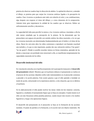 práctica de observar cuadros bajo la dirección de adultos. La aptitud de observar y entender
el dibujo, es premisa para que surjan las vivencias estéticas ligadas a la percepción de
cuadros. Esas vivencias se producen ante todo con relación al color y sus combinaciones,
algo después con respecto al ritmo del dibujo y a otros elementos de la composición.
Además tiene gran importancia la calidad de los cuadros que se observen. Deben ser
suficientemente sencillos y decorativos.

La capacidad del niño para percibir la música y las vivencias estéticas vinculadas a ella ha
sido menos estudiada que la percepción de la pintura. Se ha demostrado que los
preescolares son capaces de percibir con sentido estético las obras musicales, a la vez que
las vivencias musicales son determinadas fundamentalmente por el timbre y el ritmo de las
obras. Hacia los seis-siete años los niños comienzan a reproducir con bastante exactitud
una melodía y, lo que es más importante, pueden dar una valoración estética ("me gusta",
"no me gusta"). Donde es posible escuchar música en forma sistemática, aprender de los
demás a reaccionar con profundo tono emocional a ella, se manifiestan tempranamente las
capacidades musicales de los niños.

Desarrollo intelectual del niño
En vinculación estrecha con el perfeccionamiento de la percepción transcurre el desarrollo
del pensamiento infantil. Mientras que en la primera infancia el pensamiento se realiza en
el proceso de las acciones objetales (sobre todo instrumentales) en el preescolar comienza
a preceder a la acción práctica. Esto ocurre gracias a que el niño aprende a trasladar un
modo de acción, estructurado en la experiencia anterior, a otra situación, que no es idéntica
a la primera.

En la edad preescolar el niño puede resolver las tareas vitales de tres maneras: concreta,
figurativa y mediante el razonamiento lógico que se basa en conceptos. Cuanto menor es el
niño con más frecuencia utiliza pruebas prácticas, cuanto mayor más recurre a los medios
figurativos y luego a las operaciones lógicas.

El desarrollo del pensamiento en el preescolar se basa en la formación de las acciones
mentales. El punto de partida es la formación, es la acción real con objetos materiales. De
67
MSc. Moisés Logroño G.

 