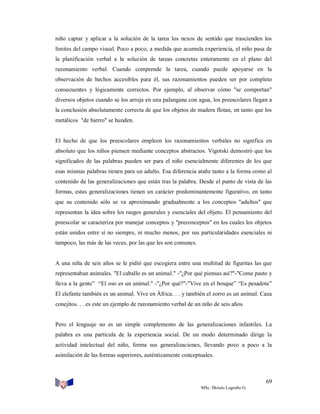 niño captar y aplicar a la solución de la tarea los nexos de sentido que trascienden los
límites del campo visual. Poco a poco, a medida que acumula experiencia, el niño pasa de
la planificación verbal a la solución de tareas concretas enteramente en el plano del
razonamiento verbal. Cuando comprende la tarea, cuando puede apoyarse en la
observación de hechos accesibles para él, sus razonamientos pueden ser por completo
consecuentes y lógicamente correctos. Por ejemplo, al observar cómo "se comportan"
diversos objetos cuando se los arroja en una palangana con agua, los preescolares llegan a
la conclusión absolutamente correcta de que los objetos de madera flotan, en tanto que los
metálicos "de hierro" se hunden.

El hecho de que los preescolares empleen los razonamientos verbales no significa en
absoluto que los niños piensen mediante conceptos abstractos. Vigotski demostró que los
significados de las palabras pueden ser para el niño esencialmente diferentes de los que
esas mismas palabras tienen para un adulto. Esa diferencia atañe tanto a la forma como al
contenido de las generalizaciones que están tras la palabra. Desde el punto de vista de las
formas, estas generalizaciones tienen un carácter predominantemente figurativo, en tanto
que su contenido sólo se va aproximando gradualmente a los conceptos "adultos" que
representan la idea sobre los rasgos generales y esenciales del objeto. El pensamiento del
preescolar se caracteriza por manejar conceptos y "preconceptos" en los cuales los objetos
están unidos entre sí no siempre, ni mucho menos, por sus particularidades esenciales ni
tampoco, las más de las veces, por las que les son comunes.

A una niña de seis años se le pidió que escogiera entre una multitud de figuritas las que
representaban animales. "El caballo es un animal." -"¿Por qué piensas así?"-"Come pasto y
lleva a la gente” “El oso es un animal." -"¿Por qué?"-"Vive en el bosque” “Es pesadote”
El elefante también es un animal. Vive en África. . . y también el zorro es un animal. Caza
conejitos. . . es este un ejemplo de razonamiento verbal de un niño de seis años.

Pero el lenguaje no es un simple complemento de las generalizaciones infantiles. La
palabra es una partícula de la experiencia social. De un modo determinado dirige la
actividad intelectual del niño, forma sus generalizaciones, llevando poco a poco a la
asimilación de las formas superiores, auténticamente conceptuales.

69
MSc. Moisés Logroño G.

 
