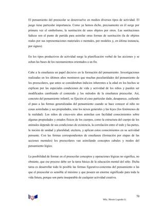 El pensamiento del preescolar se desenvuelve en medios diversos tipos de actividad. El
juego tiene particular importancia. Como ya hemos dicho, precisamente en él surge por
primera vez el simbolismo, la sustitución de unos objetos por otros. Las sustituciones
lúdicas son el punto de partida para asimilar otras formas de sustitución (la de objetos
reales por sus representaciones materiales o mentales, por modelos y, en última instancia,
por signos).

En los tipos productivos de actividad surge la planificación verbal de las acciones y se
echan las bases de los razonamientos orientados a un fin.

Cabe a la enseñanza un papel decisivo en la formación del pensamiento. Investigaciones
realizadas en los últimos años mostraron que muchas peculiaridades del pensamiento de
los preescolares, que antes se consideraban indicios inherentes a la edad en los hechos se
explican por las especiales condiciones de vida y actividad de los niños y pueden ser
modificados cambiando el contenido y los métodos de la enseñanza preescolar. Así,
concreto del pensamiento infantil, su fijación al caso particular dado, desaparece, cediendo
el paso a las formas generalizadas del pensamiento cuando se hace conocer al niño no
cosas asimiladas y sus propiedades, sino los nexos generales y las leyes (los fenómenos de
la realidad). Los niños de cinco-seis años asimilan con facilidad conocimientos sobre
algunas propiedades y estados físicos de los cuerpos, como la estructura del cuerpo de los
animales depende de sus condiciones de existencia, la correlación entre el todo y las partes,
la noción de unidad y pluralidad, etcétera, y aplican estos conocimientos en su actividad
pensante. Con las formas correspondientes de enseñanza (formación por etapas de las
acciones mentales) los preescolares van asimilando conceptos cabales y modos del
pensamiento lógico.

La posibilidad de formar en el preescolar conceptos y operaciones lógicas no significa, no
obstante, que ese proceso debe ser la tarea básica de la educación mental del niño. Dicha
tarea es desarrollar todo lo posible las formas figurativo-concretas del pensamiento a las
que el preescolar es sensible al máximo y que poseen un enorme significado para toda la
vida futura, porque son parte inseparable de cualquier actividad creativa.

70
MSc. Moisés Logroño G.

 