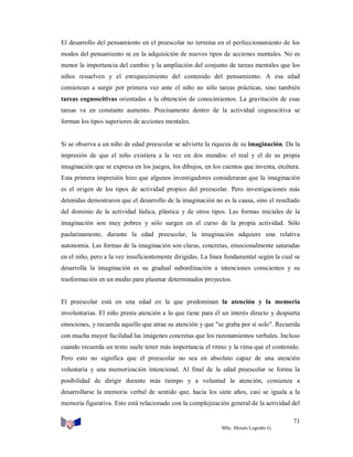 El desarrollo del pensamiento en el preescolar no termina en el perfeccionamiento de los
modos del pensamiento ni en la adquisición de nuevos tipos de acciones mentales. No es
menor la importancia del cambio y la ampliación del conjunto de tareas mentales que los
niños resuelven y el enriquecimiento del contenido del pensamiento. A esa edad
comienzan a surgir por primera vez ante el niño no sólo tareas prácticas, sino también
tareas cognoscitivas orientadas a la obtención de conocimientos. La gravitación de esas
tareas va en constante aumento. Precisamente dentro de la actividad cognoscitiva se
forman los tipos superiores de acciones mentales.

Si se observa a un niño de edad preescolar se advierte la riqueza de su imaginación. Da la
impresión de que el niño existiera a la vez en dos mundos: el real y el de su propia
imaginación que se expresa en los juegos, los dibujos, en los cuentos que inventa, etcétera.
Esta primera impresión hizo que algunos investigadores consideraran que la imaginación
es el origen de los tipos de actividad propios del preescolar. Pero investigaciones más
detenidas demostraron que el desarrollo de la imaginación no es la causa, sino el resultado
del dominio de la actividad lúdica, plástica y de otros tipos. Las formas iniciales de la
imaginación son muy pobres y sólo surgen en el curso de la propia actividad. Sólo
paulatinamente, durante la edad preescolar, la imaginación adquiere una relativa
autonomía. Las formas de la imaginación son claras, concretas, emocionalmente saturadas
en el niño, pero a la vez insuficientemente dirigidas. La línea fundamental según la cual se
desarrolla la imaginación es su gradual subordinación a intenciones conscientes y su
trasformación en un medio para plasmar determinados proyectos.

El preescolar está en una edad en la que predominan la atención y la memoria
involuntarias. El niño presta atención a lo que tiene para él un interés directo y despierta
emociones, y recuerda aquello que atrae su atención y que "se graba por sí solo". Recuerda
con mucha mayor facilidad las imágenes concretas que los razonamientos verbales. Incluso
cuando recuerda un texto suele tener más importancia el ritmo y la rima que el contenido.
Pero esto no significa que el preescolar no sea en absoluto capaz de una atención
voluntaria y una memorización intencional. Al final de la edad preescolar se forma la
posibilidad de dirigir durante más tiempo y a voluntad la atención, comienza a
desarrollarse la memoria verbal de sentido que, hacia los siete años, casi se iguala a la
memoria figurativa. Esto está relacionado con la complejización general de la actividad del
71
MSc. Moisés Logroño G.

 