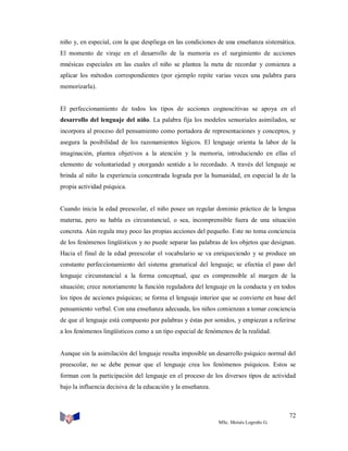 niño y, en especial, con la que despliega en las condiciones de una enseñanza sistemática.
El momento de viraje en el desarrollo de la memoria es el surgimiento de acciones
mnésicas especiales en las cuales el niño se plantea la meta de recordar y comienza a
aplicar los métodos correspondientes (por ejemplo repite varias veces una palabra para
memorizarla).

El perfeccionamiento de todos los tipos de acciones cognoscitivas se apoya en el
desarrollo del lenguaje del niño. La palabra fija los modelos sensoriales asimilados, se
incorpora al proceso del pensamiento como portadora de representaciones y conceptos, y
asegura la posibilidad de los razonamientos lógicos. El lenguaje orienta la labor de la
imaginación, plantea objetivos a la atención y la memoria, introduciendo en ellas el
elemento de voluntariedad y otorgando sentido a lo recordado. A través del lenguaje se
brinda al niño la experiencia concentrada lograda por la humanidad, en especial la de la
propia actividad psíquica.

Cuando inicia la edad preescolar, el niño posee un regular dominio práctico de la lengua
materna, pero su habla es circunstancial, o sea, incomprensible fuera de una situación
concreta. Aún regula muy poco las propias acciones del pequeño. Este no toma conciencia
de los fenómenos lingüísticos y no puede separar las palabras de los objetos que designan.
Hacia el final de la edad preescolar el vocabulario se va enriqueciendo y se produce un
constante perfeccionamiento del sistema gramatical del lenguaje; se efectúa el paso del
lenguaje circunstancial a la forma conceptual, que es comprensible al margen de la
situación; crece notoriamente la función reguladora del lenguaje en la conducta y en todos
los tipos de acciones psíquicas; se forma el lenguaje interior que se convierte en base del
pensamiento verbal. Con una enseñanza adecuada, los niños comienzan a tomar conciencia
de que el lenguaje está compuesto por palabras y éstas por sonidos, y empiezan a referirse
a los fenómenos lingüísticos como a un tipo especial de fenómenos de la realidad.

Aunque sin la asimilación del lenguaje resulta imposible un desarrollo psíquico normal del
preescolar, no se debe pensar que el lenguaje crea los fenómenos psíquicos. Estos se
forman con la participación del lenguaje en el proceso de los diversos tipos de actividad
bajo la influencia decisiva de la educación y la enseñanza.

72
MSc. Moisés Logroño G.

 