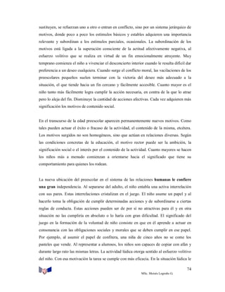 sustituyen, se refuerzan uno a otro o entran en conflicto, sino por un sistema jerárquico de
motivos, donde poco a poco los estímulos básicos y estables adquieren una importancia
relevante y subordinan a los estímulos parciales, ocasionales. La subordinación de los
motivos está ligada a la superación consciente de la actitud afectivamente negativa, al
esfuerzo volitivo que se realiza en virtud de un fin emocionalmente atrayente. Muy
temprano comienza el niño a vivenciar el desconcierto interior cuando le resulta difícil dar
preferencia a un deseo cualquiera. Cuando surge el conflicto moral, las vacilaciones de los
preescolares pequeños suelen terminar con la victoria del deseo más adecuado a la
situación, el que tiende hacia un fin cercano y fácilmente accesible. Cuanto mayor es el
niño tanto más fácilmente logra cumplir la acción necesaria, en contra de la que lo atrae
pero lo aleja del fin. Disminuye la cantidad de acciones afectivas. Cada vez adquieren más
significación los motivos de contenido social.

En el transcurso de la edad preescolar aparecen permanentemente nuevos motivos. Como
tales pueden actuar el éxito o fracaso de la actividad, el contenido de la misma, etcétera.
Los motivos surgidos no son homogéneos, sino que actúan en relaciones diversas. Según
las condiciones concretas de la educación, el motivo rector puede ser la ambición, la
significación social o el interés por el contenido de la actividad. Cuanto mayores se hacen
los niños más a menudo comienzan a orientarse hacia el significado que tiene su
comportamiento para quienes los rodean.

La nueva ubicación del preescolar en el sistema de las relaciones humanas le confiere
una gran independencia. Al separarse del adulto, el niño entabla una activa interrelación
con sus pares. Estas interrelaciones cristalizan en el juego. El niño asume un papel y al
hacerlo toma la obligación de cumplir determinadas acciones y de subordinarse a ciertas
reglas de conducta. Estas acciones pueden ser de por sí no atractivas para él y en otra
situación no las cumpliría en absoluto o lo haría con gran dificultad. El significado del
juego en la formación de la voluntad de niño consiste en que en él aprende a actuar en
consonancia con las obligaciones sociales y morales que se deben cumplir en ese papel.
Por ejemplo, al asumir el papel de confitera, una niña de cinco años no se come los
pasteles que vende. Al representar a alumnos, los niños son capaces de copiar con afán y
durante largo rato las mismas letras. La actividad lúdica otorga sentido al esfuerzo volitivo
del niño. Con esa motivación la tarea se cumple con más eficacia. En la situación lúdica le
74
MSc. Moisés Logroño G.

 