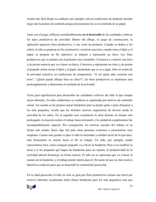 resulta más fácil dirigir su conducta; por ejemplo, está en condiciones de mantener durante
largo rato la postura de centinela porque precisamente ése es el contenido de su papel.

Junto con el juego, influyen considerablemente en el desarrollo de las cualidades volitivas
los tipos productivos de actividad. Dentro del dibujo, el juego de construcción, la
aplicación aparecen fines productivos, o sea, crear un producto. Cuando se dedica a los
cubos, el niño se propone un fin constructivo: construir una torre; cuando toma el lápiz y el
papel, se propone un fin expresivo: se dispone a representar un chico. Los fines
productivos que se plantea son al principio muy inestables. Comienza a construir una torre
y de pronto anuncia que va a hacer un barco. Comienza a representar un chico y de pronto
el pequeño artista arroja el lápiz y el papel, declarando que se va a jugar. Sólo en medio de
la actividad colectiva, en condiciones de competencia "A ver quién sabe construir una
torre", "¿Quién puede dibujar bien un chico?", los fines productivos se mantienen más
prolongadamente y determinan el resultado de la actividad.

Tiene gran significación para desarrollar las cualidades volitivas del niño el que cumpla
tareas laborales. En tales condiciones su conducta es organizada por motivos de contenido
moral. Así cuando se les propuso armar banderitas para su propio gusto o para obsequiar a
los más pequeños, resultó que los distintos motivos organizaron de diverso modo la
actividad de los niños. En el segundo caso cumplieron la tarea durante un tiempo más
prolongado; la mayoría realizó el trabajo hasta terminarlo y la calidad de cumplimiento fue
incomparablemente superior. Por consiguiente, los motivos sociales del trabajo en su
forma más simple, hacer algo útil para otras personas comienza a estructurarse muy
temprano. Cuanto más grande es para el niño la necesidad y utilidad social de lo que hace,
más firmemente se orienta hacia el fin su trabajo. Un niño, por ejemplo, puede
representarse bien, como cualquier pequeño va a llevar la banderita. Pero si se modifica la
tarea y se les proponen que hagan las banderitas para sus mamas, la productividad de la
actividad laboral disminuye en forma notoria. El niño no se representa qué va a hacer la
mamá con la banderita, y el trabajo pierde interés para él. De modo tal que un claro motivo
laboral es condición para que se desarrolle la voluntad del preescolar.

En la edad preescolar el niño no sólo se guía por fines productivos (armar una torre) por
motivos laborales socialmente útiles (hacer banderitas para los más pequeños) sino que
75
MSc. Moisés Logroño G.

 