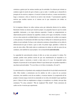 comienza a guiarse por las normas morales que ha asimilado. Se esfuerza por orientar su
conducta según la noción de qué es bueno y qué es malo. A medida que se desarrolla la
jerarquía de los motivos, empieza a vivenciar la lucha de motivos, a tomar una decisión y
luego a renunciar a ella en virtud de un motivo más elevado. Y precisamente aquellos
motivos que resultan rectores en el sistema son lo que caracteriza con nitidez su
personalidad.

En la temprana infancia los niños realizan actos por indicación directa de los adultos.
Raramente limitan sus deseos por iniciativa propia. Los pequeños hacen lo que les resulta
agradable, interesante y no exige esfuerzos especiales. Cuando su comportamiento es
objetivamente positivo (alcanzar las zapatillas a mamá, servir agua a la abuelita) al actuar
así no se dan cuenta de su utilidad objetiva, no toman conciencia de su deber con respecto
a otras personas. El sentimiento del deber nace bajo el influjo de la valoración que dan los
adultos al acto realizado. En base a esta valoración comienza a desarrollarse en los niños la
diferenciación de qué es bueno y qué es malo. En primer lugar, aprenden a valorar los
actos de otros niños. Más tarde están en condiciones de valorar no sólo los actos de sus
coetáneos, sino también los suyos propios. Así se desarrolla la autovaloración.

La capacidad de autovaloración orienta al niño en su trato con quienes lo rodean. Por
ejemplo, pueden tener perfecta noción de que una manifestación de terquedad es la
tendencia injusta e incorrecta a insistir a toda costa en lo suyo. Su terquedad suelen
dirigirla a la persona de la cual esperan obtener lo que desean (por eso pueden responder a
una observación del adulto: "Yo no te lloro a tí, le lloro a la abuelita. ¡Tú vete!").

La autovaloración es el producto más complejo de desarrollo de la actividad consciente del
niño. Ellos tienden a comunicarse con los adultos no sólo a causa de sus acciones
exteriores, sino también a raíz de sus estados y vivencias internas. La comprensión de las
propias vivencias surge a través de su enunciado en voz alta y de entender lo que significan
para sí. Ahora el niño no simplemente se alegra, se avergüenza o se ofende, sino que deja
constancia "Yo estoy contento", "Me da vergüenza","Me ofendí". Toma conciencia de
cuáles son las vivencias que experimenta.

76
MSc. Moisés Logroño G.

 