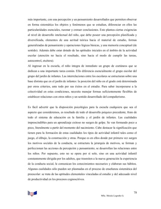 más importante, con una percepción y un pensamiento desarrollados que permiten observar
en forma sistemática los objetos y fenómenos que se estudian, diferenciar en ellos las
particularidades esenciales, razonar y extraer conclusiones. Esto plantea ciertas exigencias
al nivel de desarrollo intelectual del niño, que debe poseer una percepción planificada y
diversificada, elementos de una acritud teórica hacia el material de estudio, formas
generalizadas de pensamiento y operaciones lógicas básicas, y una memoria conceptual (de
sentido). Además debe estar dotado de las aptitudes iniciales en el ámbito de la actividad
escolar (atención no hacia el resultado, sino hacia el modo de cumplir las tareas,
autocontrol, etcétera).
Al ingresar en la escuela, el niño integra de inmediato un grupo de coetáneos que se
dedican a una importante tarea común. Ello diferencia esencialmente el grupo escolar del
grupo del jardín de infantes. Las interrelaciones entre los escolares se estructuran sobre una
base distinta que en el jardín de infantes: la posición del niño en el grado está determinada
por otros criterios, ante todo por sus éxitos en el estudio. Para saber incorporarse a la
colectividad en estas condiciones, necesita manejar formas suficientemente flexibles de
establecer relaciones con otros niños y un sentido desarrollado del compañerismo.

Es fácil advertir que la disposición psicológica para la escuela cualquiera que sea el
aspecto que consideremos, es resultado de todo el desarrollo psíquico precedente, fruto de
todo el sistema de educación en la familia y el jardín de infantes. Las cualidades
imprescindibles para un aprendizaje exitoso no surgen de golpe. Se van formando poco a
poco, literalmente a partir del momento del nacimiento. Cabe destacar la significación que
tienen para la formación de estas cualidades los tipos de actividad infantil tales como el
juego, el dibujo, la construcción y otras. Porque es en ellos donde por primera vez surgen
los motivos sociales de la conducta, se estructura la jerarquía de motivos, se forman y
perfeccionan las acciones de percepción y pensamiento, se desarrollan las relaciones entre
los niños. Por supuesto, esto no se opera por sí solo, sino en una actividad infantil
constantemente dirigida por los adultos, que trasmiten a la nueva generación la experiencia
de la conducta social, le comunican los conocimientos necesarios y elaboran sus hábitos.
Algunas cualidades sólo pueden ser plasmadas en el proceso de enseñanza sistemática del
preescolar: se trata de las aptitudes elementales vinculadas al estudio y del adecuado nivel
de productividad en los procesos cognoscitivos.

78
MSc. Moisés Logroño G.

 
