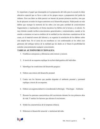 Es importante el papel que desempeña en la preparación del niño para la escuela la labor
educativa especial que se lleva a cabo en los grupos mayor y preparatorio del jardín de
infantes. Pero esa labor no debe parecer un intento de prestar primeros auxilios, sino que
ha de apoyarse en todos los logros anteriores en el desarrollo psíquico. Nada puede ser más
dañino que recargar la memoria de los niños con una gran cantidad de conocimientos
fragmentarios o machacarles en forma mecánica los hábitos de la lectura y el cálculo. Es
muy distinto cuando reciben conocimientos generalizados y sistematizados, cuando se les
enseña a orientarse en nuevos ámbitos de la realidad (en las relaciones cuantitativas de las
cosas, en el material sonoro del idioma) y se organiza la asimilación de los hábitos sobre
esta amplia base. En el curso de esa enseñanza se van conformando en los niños esos
gérmenes del enfoque teórico de la realidad que les darán en el futuro la posibilidad de
asimilar conscientemente cualquier conocimiento.

TAREAS AUTOINSTRUCCIONALES:
1. Establezca semejanzas y diferencias entre mitosis y meiosis.

2. A través de un esquema explique la exclusividad genética del individuo.

3. Identifique las condiciones del desarrollo psíquico.

4. Elabore una síntesis del desarrollo prenatal.

5. Cuales son los factores que pueden degradar el ambiente prenatal y postnatal
explique a través de un esquema.

6. Elabore un esquema deductivo considerando la Biología – Psicología – Ambiente

7. Resuma los patrones característicos del crecimiento durante los tres primeros años
de vida. Y analice los factores que afectan el crecimiento.

8. Señale las características de la temprana infancia.

9. Diferencie el desarrollo sensorial e intelectual del niño.

79
MSc. Moisés Logroño G.

 