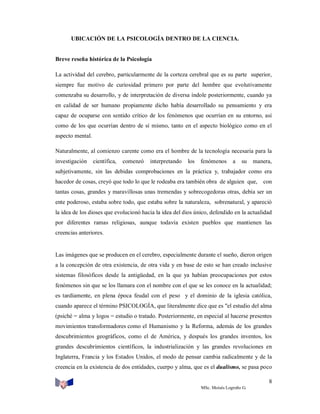UBICACIÓN DE LA PSICOLOGÍA DENTRO DE LA CIENCIA.

Breve reseña histórica de la Psicología
La actividad del cerebro, particularmente de la corteza cerebral que es su parte superior,
siempre fue motivo de curiosidad primero por parte del hombre que evolutivamente
comenzaba su desarrollo, y de interpretación de diversa índole posteriormente, cuando ya
en calidad de ser humano propiamente dicho había desarrollado su pensamiento y era
capaz de ocuparse con sentido crítico de los fenómenos que ocurrían en su entorno, así
como de los que ocurrían dentro de sí mismo, tanto en el aspecto biológico como en el
aspecto mental.
Naturalmente, al comienzo carente como era el hombre de la tecnología necesaria para la
investigación

científica,

comenzó

interpretando

los

fenómenos

a

su

manera,

subjetivamente, sin las debidas comprobaciones en la práctica y, trabajador como era
hacedor de cosas, creyó que todo lo que le rodeaba era también obra de alguien que,

con

tantas cosas, grandes y maravillosas unas tremendas y sobrecogedoras otras, debía ser un
ente poderoso, estaba sobre todo, que estaba sobre la naturaleza, sobrenatural, y apareció
la idea de los dioses que evolucionó hacia la idea del dios único, defendido en la actualidad
por diferentes ramas religiosas, aunque todavía existen pueblos que mantienen las
creencias anteriores.

Las imágenes que se producen en el cerebro, especialmente durante el sueño, dieron origen
a la concepción de otra existencia, de otra vida y en base de esto se han creado inclusive
sistemas filosóficos desde la antigüedad, en la que ya habían preocupaciones por estos
fenómenos sin que se los llamara con el nombre con el que se les conoce en la actualidad;
es tardíamente, en plena época feudal con el peso y el dominio de la iglesia católica,
cuando aparece el término PSICOLOGÍA, que literalmente dice que es "el estudio del alma
(psiché = alma y logos = estudio o tratado. Posteriormente, en especial al hacerse presentes
movimientos transformadores como el Humanismo y la Reforma, además de los grandes
descubrimientos geográficos, como el de América, y después los grandes inventos, los
grandes descubrimientos científicos, la industrialización y las grandes revoluciones en
Inglaterra, Francia y los Estados Unidos, el modo de pensar cambia radicalmente y de la
creencia en la existencia de dos entidades, cuerpo y alma, que es el dualismo, se pasa poco
8
MSc. Moisés Logroño G.

 