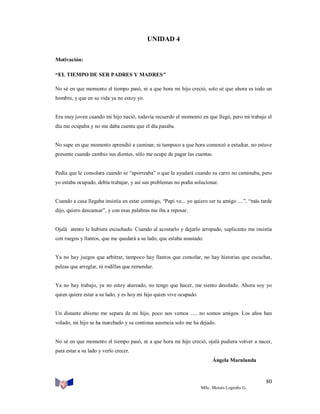 UNIDAD 4
Motivación:
“EL TIEMPO DE SER PADRES Y MADRES”
No sé en que momento el tiempo pasó, ni a que hora mi hijo creció, solo sé que ahora es todo un
hombre, y que en su vida ya no estoy yo.

Era muy joven cuando mi hijo nació, todavía recuerdo el momento en que llegó, pero mi trabajo el
día me ocupaba y no me daba cuenta que el día pasaba.

No supe en que momento aprendió a caminar, ni tampoco a que hora comenzó a estudiar, no estuve
presente cuando cambio sus dientes, sólo me ocupe de pagar las cuentas.

Pedía que le consolara cuando se “aporreaba” o que le ayudará cuando su carro no caminaba, pero
yo estaba ocupado, debía trabajar, y así sus problemas no podía solucionar.

Cuando a casa llegaba insistía en estar conmigo, “Papi ve... yo quiero ser tu amigo ....”, “más tarde
dijo, quiero descansar”, y con esas palabras me iba a reposar.

Ojalá atento le hubiera escuchado. Cuando al acostarlo y dejarlo arropado, suplicante me insistía
con ruegos y llantos, que me quedará a su lado, que estaba asustado.

Ya no hay juegos que arbitrar, tampoco hay llantos que consolar, no hay historias que escuchar,
peleas que arreglar, ni rodillas que remendar.

Ya no hay trabajo, ya no estoy atareado, no tengo que hacer, me siento desolado. Ahora soy yo
quien quiere estar a su lado, y es hoy mi hijo quien vive ocupado.

Un distante abismo me separa de mi hijo, poco nos vemos ..... no somos amigos. Los años han
volado, mi hijo se ha marchado y su continua ausencia solo me ha dejado.

No sé en que momento el tiempo pasó, ni a que hora mi hijo creció, ojalá pudiera volver a nacer,
para estar a su lado y verlo crecer.
Ángela Marulanda

80
MSc. Moisés Logroño G.

 