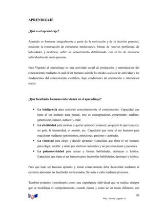 APRENDIZAJE
¿Qué es el aprendizaje?

Aprender es formarse integralmente a partir de la motivación y de la decisión personal,
mediante la construcción de estructuras intelectuales, formas de resolver problemas, de
habilidades y destrezas, sobre un conocimiento determinado, con el fin de realizarse
individualmente como persona.

Para Vigotski el aprendizaje es una actividad social de producción y reproducción del
conocimiento mediante el cual el ser humano asimila los modos sociales de actividad y los
fundamentos del conocimiento científico, bajo condiciones de orientación e interacción
social.

¿Qué facultades humanas intervienen en el aprendizaje?


La inteligencia para construir conscientemente el conocimiento. Capacidad que
tiene el ser humano para pensar, esto es conceptualizar, comprender, analizar,
generalizar, inducir, deducir y crear.



La afectividad para motivar y querer aprender, conocer; yo quiero lo que conozco,
mi país, la humanidad, el mundo, etc. Capacidad que tiene el ser humano para
reaccionar mediante sentimientos, emociones, pasiones y actitudes.



La voluntad para elegir y decidir aprender. Capacidad que tiene el ser humano
para elegir, decidir y obrar por motivos racionales y no por emociones y pasiones



La psicomotricidad para actuar y formar habilidades, destrezas y hábitos.
Capacidad que tiene el ser humano para desarrollar habilidades, destrezas y hábitos.

Para que todo ser humano aprenda y forme correctamente debe desarrollar mediante el
ejercicio adecuado las facultades mencionadas, llevadas a cabo mediante procesos.

También podemos considerarlo como una experiencia individual que se realiza siempre
que se modifique el comportamiento, cuando piensa y actúa de un modo diferente, con
83
MSc. Moisés Logroño G.

 