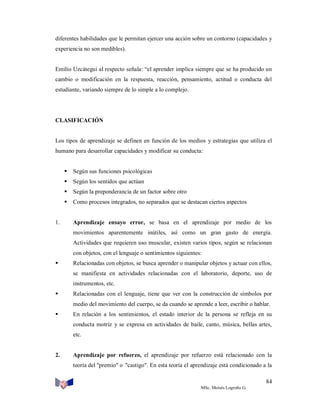 diferentes habilidades que le permitan ejercer una acción sobre un contorno (capacidades y
experiencia no son medibles).

Emilio Uzcátegui al respecto señala: “el aprender implica siempre que se ha producido un
cambio o modificación en la respuesta, reacción, pensamiento, actitud o conducta del
estudiante, variando siempre de lo simple a lo complejo.

CLASIFICACIÓN

Los tipos de aprendizaje se definen en función de los medios y estrategias que utiliza el
humano para desarrollar capacidades y modificar su conducta:



Según los sentidos que actúan



Según la preponderancia de un factor sobre otro



1.

Según sus funciones psicológicas

Como procesos integrados, no separados que se destacan ciertos aspectos

Aprendizaje ensayo error, se basa en el aprendizaje por medio de los
movimientos aparentemente inútiles, así como un gran gasto de energía.
Actividades que requieren uso muscular, existen varios tipos, según se relacionan
con objetos, con el lenguaje o sentimientos siguientes:



Relacionadas con objetos, se busca aprender o manipular objetos y actuar con ellos,
se manifiesta en actividades relacionadas con el laboratorio, deporte, uso de
instrumentos, etc.



Relacionadas con el lenguaje, tiene que ver con la construcción de símbolos por
medio del movimiento del cuerpo, se da cuando se aprende a leer, escribir o hablar.



En relación a los sentimientos, el estado interior de la persona se refleja en su
conducta motriz y se expresa en actividades de baile, canto, música, bellas artes,
etc.

2.

Aprendizaje por refuerzo, el aprendizaje por refuerzo está relacionado con la
teoría del "premio" o "castigo". En esta teoría el aprendizaje está condicionado a la
84
MSc. Moisés Logroño G.

 