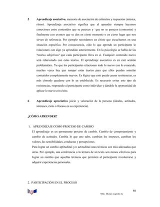 5

Aprendizaje asociativo, memoria de asociación de estímulos y respuestas (música,
ritmo). Aprendizaje asociativo significa que al aprender siempre hacemos
conexiones entre contenidos que se parecen y que no se parecen (contrastes) y
finalmente con eventos que se dan en cierto momento o en cierto lugar que nos
sirven de referencia. Por ejemplo recordamos un chiste que escuchamos en una
situación específica. Por consecuencia, oído lo que aprende un participante lo
relacionará con algo ya aprendido anteriormente. En la psicología se habla de las
"teorías subjetivas'' que cada participante lleva en sí. Cualquier contenido nuevo
será relacionado con estas teorías. El aprendizaje asociativo es en este sentido
problemático. Ya que los participantes relacionan todo lo nuevo con lo conocido,
muchas veces hay que romper estas teorías para que ellos puedan asimilar
contenidos completamente nuevos. Es lógico que esto pueda causar resistencias, es
más cómodo quedarse con lo ya establecido. Es necesario evitar este tipo de
resistencias, respetando al participante como individuo y dándole la oportunidad de
aplicar lo nuevo con éxito.

6

Aprendizaje apreciativo juicio y valoración de la persona (ideales, actitudes,
intereses, éxito o fracaso en su experiencia).

¿CÓMO APRENDER?

1. APRENDIZAJE COMO PROCESO DE CAMBIO
El aprendizaje es un permanente proceso de cambio. Cambio de comportamiento y
cambio de actitudes. Cambia lo que uno sabe, cambian los intereses, cambian los
valores, las sensibilidades, conductas y percepciones.
Para lograr un cambio aptitudinal y/o actitudinal unas técnicas son más adecuadas que
otras. Por ejemplo, una conferencia o la lectura de un texto son menos efectivas para
lograr un cambio que aquellas técnicas que permiten al participante involucrarse y
adquirir experiencias personales.

2. PARTICIPACIÓN EN EL PROCESO
86
MSc. Moisés Logroño G.

 