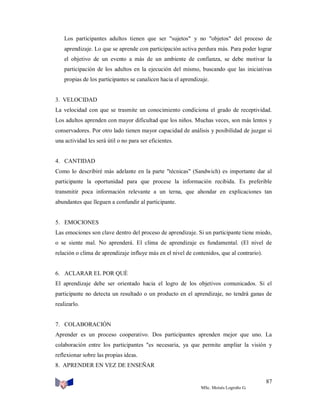 Los participantes adultos tienen que ser "sujetos" y no "objetos" del proceso de
aprendizaje. Lo que se aprende con participación activa perdura más. Para poder lograr
el objetivo de un evento a más de un ambiente de confianza, se debe motivar la
participación de los adultos en la ejecución del mismo, buscando que las iniciativas
propias de los participantes se canalicen hacia el aprendizaje.

3. VELOCIDAD
La velocidad con que se trasmite un conocimiento condiciona el grado de receptividad.
Los adultos aprenden con mayor dificultad que los niños. Muchas veces, son más lentos y
conservadores. Por otro lado tienen mayor capacidad de análisis y posibilidad de juzgar si
una actividad les será útil o no para ser eficientes.

4. CANTIDAD
Como lo describiré más adelante en la parte "técnicas" (Sandwich) es importante dar al
participante la oportunidad para que procese la información recibida. Es preferible
transmitir poca información relevante a un terna, que ahondar en explicaciones tan
abundantes que lleguen a confundir al participante.

5. EMOCIONES
Las emociones son clave dentro del proceso de aprendizaje. Si un participante tiene miedo,
o se siente mal. No aprenderá. El clima de aprendizaje es fundamental. (El nivel de
relación o clima de aprendizaje influye más en el nivel de contenidos, que al contrario).

6. ACLARAR EL POR QUÉ
El aprendizaje debe ser orientado hacia el logro de los objetivos comunicados. Si el
participante no detecta un resultado o un producto en el aprendizaje, no tendrá ganas de
realizarlo.

7. COLABORACIÓN
Aprender es un proceso cooperativo. Dos participantes aprenden mejor que uno. La
colaboración entre los participantes "es necesaria, ya que permite ampliar la visión y
reflexionar sobre las propias ideas.
8. APRENDER EN VEZ DE ENSEÑAR
87
MSc. Moisés Logroño G.

 