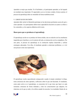 Aprender es mejor que enseñar. Si el facilitador y el participante aprenden, se ha logrado
un resultado muy importante. El capacitador ya no es la única verdad, el único camino; el
proceso de aprendizaje debe ser entendido de forma multidireccional.

9. LIBERTAD DE DECISIÓN
Aprender debe incluir la libertad de participar en las decisiones pertinentes acerca de qué y
cómo aprender. Los participantes deben tener capacidad de decisión en cuanto se refiere a
los contenidos y a los aspectos didácticos del evento.

Bases para que se produzca el aprendizaje
El aprendizaje escolar no se produce de forma aislada, sino en relación con las enseñanzas
impartidas por el profesor y en el contexto del aula, en interacción con los compañeros. Por
otra parte, el proceso de aprendizaje en la institución implica desarrollar y utilizar
estrategias adecuadas. Con ellas, el estudiante aprende a solucionar problemas y a vivir
este proceso como una experiencia.

El aprendizaje resulta especialmente enriquecedor cuando el propio estudiante lo dirige,
toma conciencia de cómo aprende y reflexiona sobre lo que está haciendo. El estudiante,
como parte activa en el aprendizaje, es consciente de lo que tiene que hacer en cada
momento; estructura de forma ordenada y clara los conocimientos que adquiere, los
relaciona con lo que ya sabe y los utiliza cuando los necesita. Los resultados finales de un
88
MSc. Moisés Logroño G.

 