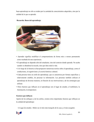 buen aprendizaje no sólo se miden por la cantidad de conocimientos adquiridos, sino por la
calidad de lo que se aprende.

Recuerda: Bases del aprendizaje

• Aprender significa modificar el comportamiento de forma más o menos permanente
como resultado de una experiencia.
• El aprendizaje no depende sólo del estudiante, sino del contexto donde aprende. No acaba
cuando se abandona la escuela, sino que dura toda la vida.
• A lo largo de la historia se han propuesto numerosas teorías sobre el aprendizaje, como el
conductismo, el cognitivismo y la teoría histórico cultural.
• Cada persona tiene un estilo de aprendizaje, que se caracteriza por formas específicas y
relativamente estables, de procesar la información. Las personas también enfocan el
aprendizaje de diversas maneras, en función de sus motivaciones y de las estrategias que
utilizan.
• Otros factores que influyen en el aprendizaje son el lugar de estudio, el mobiliario, la
iluminación, la temperatura

Factores que influyen
Aparte de los enfoques y de los estilos, existen otros importantes factores que influyen en
la calidad del aprendizaje:

1) Lugar de estudio.- Deber ser el sitio más tranquilo de la casa y el más acogedor.
89
MSc. Moisés Logroño G.

 