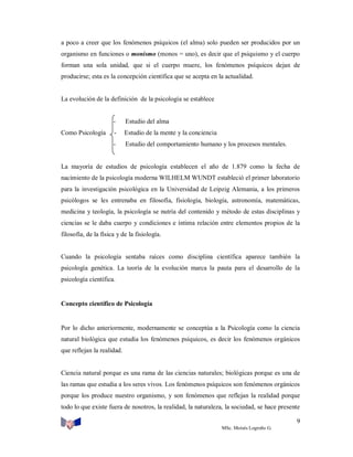 a poco a creer que los fenómenos psíquicos (el alma) solo pueden ser producidos por un
organismo en funciones o monismo (monos = uno), es decir que el psiquismo y el cuerpo
forman una sola unidad, que si el cuerpo muere, los fenómenos psíquicos dejan de
producirse; esta es la concepción científica que se acepta en la actualidad.

La evolución de la definición de la psicología se establece

-

Estudio de la mente y la conciencia

-

Como Psicología

Estudio del alma

Estudio del comportamiento humano y los procesos mentales.

La mayoría de estudios de psicología establecen el año de 1.879 como la fecha de
nacimiento de la psicología moderna WILHELM WUNDT estableció el primer laboratorio
para la investigación psicológica en la Universidad de Leipzig Alemania, a los primeros
psicólogos se les entrenaba en filosofía, fisiología, biología, astronomía, matemáticas,
medicina y teología, la psicología se nutría del contenido y método de estas disciplinas y
ciencias se le daba cuerpo y condiciones e íntima relación entre elementos propios de la
filosofía, de la física y de la fisiología.

Cuando la psicología sentaba raíces como disciplina científica aparece también la
psicología genética. La teoría de la evolución marca la pauta para el desarrollo de la
psicología científica.

Concepto científico de Psicología

Por lo dicho anteriormente, modernamente se conceptúa a la Psicología como la ciencia
natural biológica que estudia los fenómenos psíquicos, es decir los fenómenos orgánicos
que reflejan la realidad.

Ciencia natural porque es una rama de las ciencias naturales; biológicas porque es una de
las ramas que estudia a los seres vivos. Los fenómenos psíquicos son fenómenos orgánicos
porque los produce nuestro organismo, y son fenómenos que reflejan la realidad porque
todo lo que existe fuera de nosotros, la realidad, la naturaleza, la sociedad, se hace presente
9
MSc. Moisés Logroño G.

 