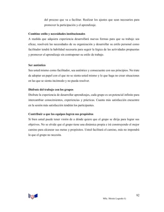 del proceso que va a facilitar. Realizar los ajustes que sean necesarios para
promover la participación y el aprendizaje.
Combine estilo y necesidades institucionales
A medida que adquiera experiencia desarrollará nuevas formas para que su trabajo sea
eficaz, resolverá las necesidades de su organización y desarrollar su estilo personal como
facilitador tendrá la habilidad necesaria para seguir la lógica de las actividades propuestas
y promover el aprendizaje sin contraponer su estilo de trabajo.

Ser auténtico
Sea usted mismo como facilitador, sea auténtico y consecuente con sus principios. No trate
de adoptar un papel con el que no se sienta usted mismo y lo que haga no crear situaciones
en las que se sienta incómodo y no pueda resolver.
Disfrute del trabajo con los grupos
Disfrute la experiencia de desarrollar aprendizajes, cada grupo es un potencial infinito para
intercambiar conocimientos, experiencias y prácticas. Cuanta más satisfacción encuentre
en la sesión más satisfacción tendrán los participantes.
Contribuir a que los equipos logren sus propósitos
Si bien usted puede tener visión de a dónde quiere que el grupo se dirija para lograr sus
objetivos. No se olvide que el grupo tiene una dinámica propia e irá construyendo el mejor
camino para alcanzar sus metas y propósitos. Usted facilitará el camino, más no impondrá
lo que el grupo no necesita.

92
MSc. Moisés Logroño G.

 
