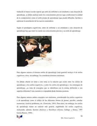traducido al marco escolar supone que antes de enfrentar a un estudiante a una situación de
aprendizaje, se deben analizar tanto los conocimientos previos (que condicionan la calidad
de la comprensión) como el estilo propio de aprendizaje (que puede dificultar, facilitar u
optimizar la asimilación de los nuevos contenidos).

Según el paradigma cognitivista, antes de enfrentar a un estudiante a una situación de
aprendizaje hay que tener en cuenta sus conocimientos previos y su estilo de aprendizaje.

Para algunos autores el término estilos de aprendizaje (más general) incluye el de estilos
cognitivos; otros, sin embargo, los consideran términos sinónimos.

Un debate abierto en torno a este tema es la relación que existe entre los estilos de
aprendizaje y los estilos cognitivos, y entre los estilos de aprendizaje y las estrategias de
aprendizaje, ¿se trata de conceptos que se identifican con la misma definición o son
aspectos diferentes? esta cuestión es respondida desde distintas posturas.

Para algunos autores ambos conceptos son sinónimos, considerando los estilos cognitivos
o de aprendizaje como el reflejo de las diferentes formas de pensar, percibir, estudiar
memorizar, resolver problemas, etc. (Entwisite, 1981). Para otros, sin embargo, los estilos
de aprendizaje tienen un carácter más general, englobando los estilos cognitivos,
incluyendo, además, factores afectivos y filosóficos (Alonso, Gallego y Honey, 1997
García Ramos, 1989).
94
MSc. Moisés Logroño G.

 