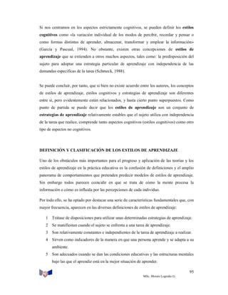 Si nos centramos en los aspectos estrictamente cognitivos, se pueden definir los estilos
cognitivos como «la variación individual de los modos de percibir, recordar y pensar o
como formas distintas de aprender, almacenar, transformar y emplear la información»
(García y Pascual, 1994). No obstante, existen otras concepciones de estilos de
aprendizaje que se extienden a otros muchos aspectos, tales como: la predisposición del
sujeto para adoptar una estrategia particular de aprendizaje con independencia de las
demandas específicas de la tarea (Schmeck, 1988).

Se puede concluir, por tanto, que si bien no existe acuerdo entre los autores, los conceptos
de estilos de aprendizaje, estilos cognitivos y estrategias de aprendizaje son diferentes
entre sí, pero evidentemente están relacionados, y hasta cierto punto superpuestos. Como
punto de partida se puede decir que los estilos de aprendizaje son un conjunto de
estrategias de aprendizaje relativamente estables que el sujeto utiliza con independencia
de la tarea que realice, comprende tanto aspectos cognitivos (estilos cognitivos) como otro
tipo de aspectos no cognitivos.

DEFINICIÓN Y CLASIFICACIÓN DE LOS ESTILOS DE APRENDIZAJE
Uno de los obstáculos más importantes para el progreso y aplicación de las teorías y los
estilos de aprendizaje en la práctica educativa es la confusión de definiciones y el amplio
panorama de comportamientos que pretenden predecir modelos de estilos de aprendizaje.
Sin embargo todos parecen coincidir en que se trata de cómo la mente procesa la
información o cómo es influida por las percepciones de cada individuo.
Por todo ello, se ha optado por destacar una serie de características fundamentales que, con
mayor frecuencia, aparecen en las diversas definiciones de estilos de aprendizaje:
1 Trátase de disposiciones para utilizar unas determinadas estrategias de aprendizaje.
2 Se manifiestan cuando el sujeto se enfrenta a una tarea de aprendizaje.
3 Son relativamente constantes e independientes de la tarea de aprendizaje a realizar.
4 Sirven como indicadores de la manera en que una persona aprende y se adapta a su
ambiente.
5 Son adecuados cuando se dan las condiciones educativas y las estructuras mentales
bajo las que el aprendiz está en la mejor situación de aprender.
95
MSc. Moisés Logroño G.

 