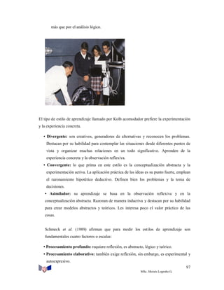 más que por el análisis lógico.

El tipo de estilo de aprendizaje llamado por Kolb acomodador prefiere la experimentación
y la experiencia concreta.
• Divergente: son creativos, generadores de alternativas y reconocen los problemas.
Destacan por su habilidad para contemplar las situaciones desde diferentes puntos de
vista y organizar muchas relaciones en un todo significativo. Aprenden de la
experiencia concreta y la observación reflexiva.
• Convergente: lo que prima en este estilo es la conceptualización abstracta y la
experimentación activa. La aplicación práctica de las ideas es su punto fuerte, emplean
el razonamiento hipotético deductivo. Definen bien los problemas y la toma de
decisiones.
• Asimilador: su aprendizaje se basa en la observación reflexiva y en la
conceptualización abstracta. Razonan de manera inductiva y destacan por su habilidad
para crear modelos abstractos y teóricos. Les interesa poco el valor práctico de las
cosas.

Schmeck et al. (1989) afirman que para medir los estilos de aprendizaje son
fundamentales cuatro factores o escalas:
• Procesamiento profundo: requiere reflexión, es abstracto, lógico y teórico.
• Procesamiento elaborativo: también exige reflexión, sin embargo, es experimental y
autoexpresivo.
97
MSc. Moisés Logroño G.

 