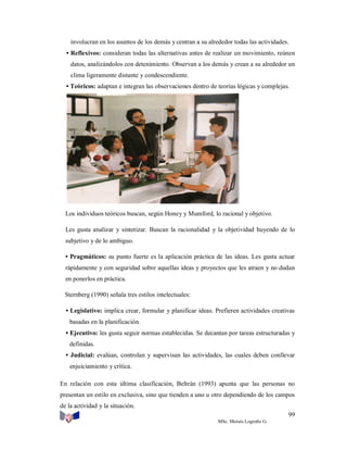 involucran en los asuntos de los demás y centran a su alrededor todas las actividades.
• Reflexivos: consideran todas las alternativas antes de realizar un movimiento, reúnen
datos, analizándolos con detenimiento. Observan a los demás y crean a su alrededor un
clima ligeramente distante y condescendiente.
• Teóricos: adaptan e integran las observaciones dentro de teorías lógicas y complejas.

Los individuos teóricos buscan, según Honey y Mumford, lo racional y objetivo.
Les gusta analizar y sintetizar. Buscan la racionalidad y la objetividad huyendo de lo
subjetivo y de lo ambiguo.
• Pragmáticos: su punto fuerte es la aplicación práctica de las ideas. Les gusta actuar
rápidamente y con seguridad sobre aquellas ideas y proyectos que les atraen y no dudan
en ponerlos en práctica.
Sternberg (1990) señala tres estilos intelectuales:
• Legislativo: implica crear, formular y planificar ideas. Prefieren actividades creativas
basadas en la planificación.
• Ejecutivo: les gusta seguir normas establecidas. Se decantan por tareas estructuradas y
definidas.
• Judicial: evalúan, controlan y supervisan las actividades, las cuales deben conllevar
enjuiciamiento y crítica.
En relación con esta última clasificación, Beltrán (1993) apunta que las personas no
presentan un estilo en exclusiva, sino que tienden a uno u otro dependiendo de los campos
de la actividad y la situación.
99
MSc. Moisés Logroño G.

 