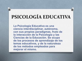 PSICOLOGÍA EDUCATIVA
La Psicología Educativa es una
ciencia interdisciplinar, autónoma,
con sus propios paradigmas, fruto de
la interacción de la Psicología y las
Ciencias de la Educación. Se ocupa
de los procesos de aprendizaje de los
temas educativos, y de la naturaleza
de los métodos empleados para
mejorar el mismo.
 