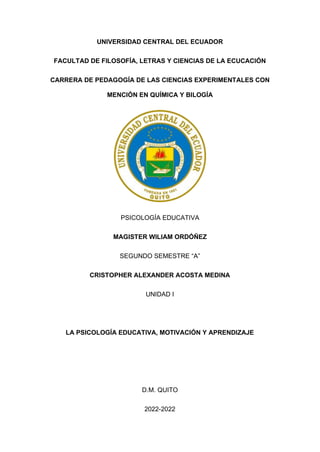 UNIVERSIDAD CENTRAL DEL ECUADOR
FACULTAD DE FILOSOFÍA, LETRAS Y CIENCIAS DE LA ECUCACIÓN
CARRERA DE PEDAGOGÍA DE LAS CIENCIAS EXPERIMENTALES CON
MENCIÓN EN QUÍMICA Y BILOGÍA
PSICOLOGÍA EDUCATIVA
MAGISTER WILIAM ORDÓÑEZ
SEGUNDO SEMESTRE “A”
CRISTOPHER ALEXANDER ACOSTA MEDINA
UNIDAD I
LA PSICOLOGÍA EDUCATIVA, MOTIVACIÓN Y APRENDIZAJE
D.M. QUITO
2022-2022
 
