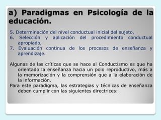 a) Paradigmas en Psicología de la
educación.
5. Determinación del nivel conductual inicial del sujeto,
6. Selección y aplicación del procedimiento conductual
    apropiado,
7. Evaluación continua de los procesos de enseñanza y
    aprendizaje.

Algunas de las críticas que se hace al Conductismo es que ha
   orientado la enseñanza hacia un polo reproductivo, más a
   la memorización y la comprensión que a la elaboración de
   la información.
Para este paradigma, las estrategias y técnicas de enseñanza
   deben cumplir con las siguientes directrices:
 