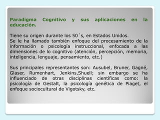 Paradigma    Cognitivo    y   sus   aplicaciones   en    la
educación.

Tiene su origen durante los 50´s, en Estados Unidos.
Se le ha llamado también enfoque del procesamiento de la
información o psicología instruccional, enfocada a las
dimensiones de lo cognitivo (atención, percepción, memoria,
inteligencia, lenguaje, pensamiento, etc.)

Sus principales representantes son: Ausubel, Bruner, Gagné,
Glaser, Rumenhart, Jenkins,Shuell; sin embargo se ha
influenciado de otras disciplinas científicas como: la
psicología de Gestalt, la psicología genética de Piaget, el
enfoque sociocultural de Vigotsky, etc.
 