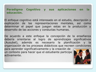 Paradigma      Cognitivo    y   sus    aplicaciones    en   la
 educación.

El enfoque cognitivo está interesado en el estudio, descripción y
explicación de las representaciones mentales, así como
determinar el papel que juegan estas en la producción y
desarrollo de las acciones y conductas humanas.

De acuerdo a este enfoque la concepción de la enseñanza
debería orientarse al logro de aprendizajes significativos
(Ausubel), además es necesario la planificación y la
organización de los procesos didácticos que recreen condiciones
para aprender significativamente y la creación de
un contexto para hacer que el estudiante participe
activamente.
 