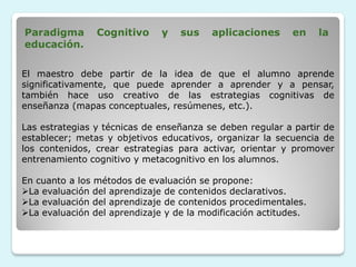 Paradigma       Cognitivo     y   sus    aplicaciones     en     la
educación.

El maestro debe partir de la idea de que el alumno aprende
significativamente, que puede aprender a aprender y a pensar,
también hace uso creativo de las estrategias cognitivas de
enseñanza (mapas conceptuales, resúmenes, etc.).

Las estrategias y técnicas de enseñanza se deben regular a partir de
establecer; metas y objetivos educativos, organizar la secuencia de
los contenidos, crear estrategias para activar, orientar y promover
entrenamiento cognitivo y metacognitivo en los alumnos.

En cuanto a los métodos de evaluación se propone:
La evaluación del aprendizaje de contenidos declarativos.
La evaluación del aprendizaje de contenidos procedimentales.
La evaluación del aprendizaje y de la modificación actitudes.
 