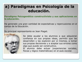 a) Paradigmas en Psicología de la
          educación.
Paradigma Psicogenético constructivista y sus aplicaciones en
la educación.

Ha generado una gran cantidad de expectativas y repercusiones en el
campo de la Educación.

Su principal representante es Jean Piaget.

                  Se debe ayudar a los alumnos a que adquieran
                  confianza en sus propias ideas, permitir que las
                  desarrollen y las exploren por sí mismos, a tomar
                  sus propias decisiones y a aceptar sus errores como
                  algo que puede ser constructivo.
                  El alumno debe actuar (experiencias sociales,
                  físicas y lógico matemáticas) en el aula escolar.
 