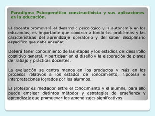 Paradigma Psicogenético constructivista y sus aplicaciones
 en la educación.

El docente promoverá el desarrollo psicológico y la autonomía en los
educandos, es importante que conozca a fondo los problemas y las
características del aprendizaje operatorio y del saber disciplinario
específico que debe enseñar.

Deberá tener conocimiento de las etapas y los estadios del desarrollo
cognitivo general, y participar en el diseño y la elaboración de planes
de trabajo y prácticas docentes.

La evaluación se centra menos en los productos y más en los
procesos relativos a los estados de conocimiento, hipótesis e
interpretaciones logrados por los alumnos.

El profesor es mediador entre el conocimiento y el alumno, para ello
puede emplear distintos métodos y estrategias de enseñanza y
aprendizaje que promuevan los aprendizajes significativos.
 