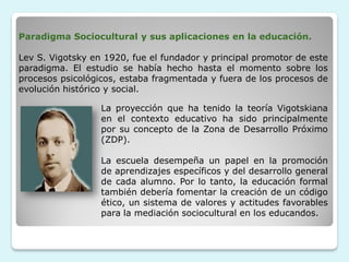 Paradigma Sociocultural y sus aplicaciones en la educación.

Lev S. Vigotsky en 1920, fue el fundador y principal promotor de este
paradigma. El estudio se había hecho hasta el momento sobre los
procesos psicológicos, estaba fragmentada y fuera de los procesos de
evolución histórico y social.

                  La proyección que ha tenido la teoría Vigotskiana
                  en el contexto educativo ha sido principalmente
                  por su concepto de la Zona de Desarrollo Próximo
                  (ZDP).

                  La escuela desempeña un papel en la promoción
                  de aprendizajes específicos y del desarrollo general
                  de cada alumno. Por lo tanto, la educación formal
                  también debería fomentar la creación de un código
                  ético, un sistema de valores y actitudes favorables
                  para la mediación sociocultural en los educandos.
 