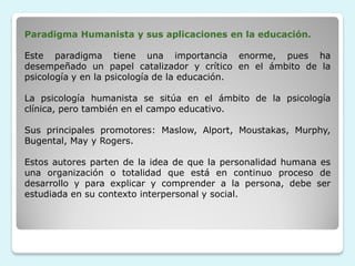Paradigma Humanista y sus aplicaciones en la educación.

Este paradigma tiene una importancia enorme, pues ha
desempeñado un papel catalizador y crítico en el ámbito de la
psicología y en la psicología de la educación.

La psicología humanista se sitúa en el ámbito de la psicología
clínica, pero también en el campo educativo.

Sus principales promotores: Maslow, Alport, Moustakas, Murphy,
Bugental, May y Rogers.

Estos autores parten de la idea de que la personalidad humana es
una organización o totalidad que está en continuo proceso de
desarrollo y para explicar y comprender a la persona, debe ser
estudiada en su contexto interpersonal y social.
 