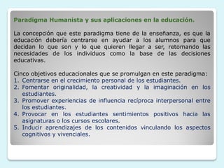 Paradigma Humanista y sus aplicaciones en la educación.

La concepción que este paradigma tiene de la enseñanza, es que la
educación debería centrarse en ayudar a los alumnos para que
decidan lo que son y lo que quieren llegar a ser, retomando las
necesidades de los individuos como la base de las decisiones
educativas.

Cinco objetivos educacionales que se promulgan en este paradigma:
1. Centrarse en el crecimiento personal de los estudiantes.
2. Fomentar originalidad, la creatividad y la imaginación en los
   estudiantes.
3. Promover experiencias de influencia recíproca interpersonal entre
   los estudiantes.
4. Provocar en los estudiantes sentimientos positivos hacia las
   asignaturas o los cursos escolares.
5. Inducir aprendizajes de los contenidos vinculando los aspectos
   cognitivos y vivenciales.
 