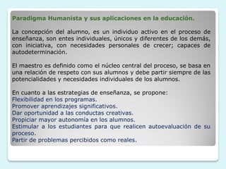 Paradigma Humanista y sus aplicaciones en la educación.

La concepción del alumno, es un individuo activo en el proceso de
enseñanza, son entes individuales, únicos y diferentes de los demás,
con iniciativa, con necesidades personales de crecer; capaces de
autodeterminación.

El maestro es definido como el núcleo central del proceso, se basa en
una relación de respeto con sus alumnos y debe partir siempre de las
potencialidades y necesidades individuales de los alumnos.

En cuanto a las estrategias de enseñanza, se propone:
Flexibilidad en los programas.
Promover aprendizajes significativos.
Dar oportunidad a las conductas creativas.
Propiciar mayor autonomía en los alumnos.
Estimular a los estudiantes para que realicen autoevaluación de su
proceso.
Partir de problemas percibidos como reales.
 