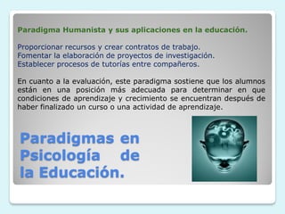 Paradigma Humanista y sus aplicaciones en la educación.

Proporcionar recursos y crear contratos de trabajo.
Fomentar la elaboración de proyectos de investigación.
Establecer procesos de tutorías entre compañeros.

En cuanto a la evaluación, este paradigma sostiene que los alumnos
están en una posición más adecuada para determinar en que
condiciones de aprendizaje y crecimiento se encuentran después de
haber finalizado un curso o una actividad de aprendizaje.



Paradigmas en
Psicología de
la Educación.
 