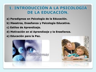 a) Paradigmas en Psicología de la Educación.
b) Maestros, Enseñanza y Psicología Educativa.
c) Estilos de Aprendizaje.
d) Motivación en el Aprendizaje y la Enseñanza.
e) Educación para la Paz.
 